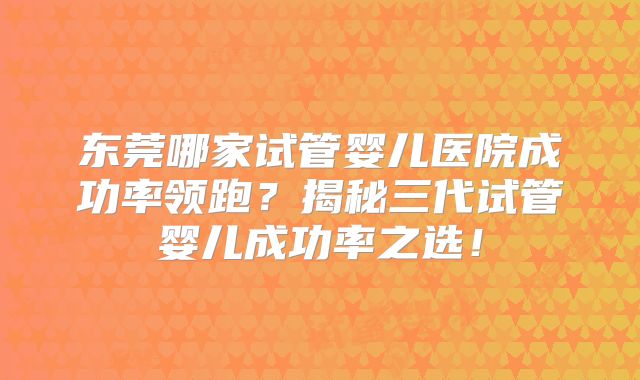东莞哪家试管婴儿医院成功率领跑？揭秘三代试管婴儿成功率之选！