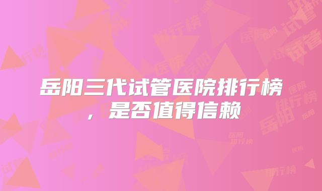 岳阳三代试管医院排行榜,是否值得信赖
