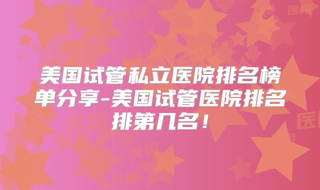 美国试管私立医院排名榜单分享-美国试管医院排名排第几名！