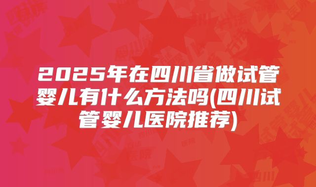 2025年在四川省做试管婴儿有什么方法吗(四川试管婴儿医院推荐)