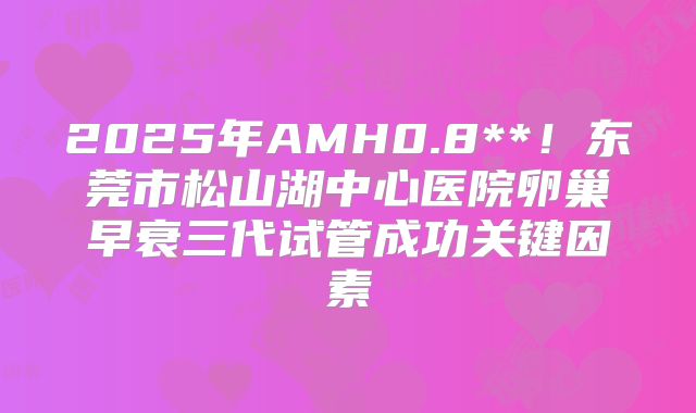 2025年AMH0.8**!东莞市松山湖中心医院卵巢早衰三代试管成功关键因素