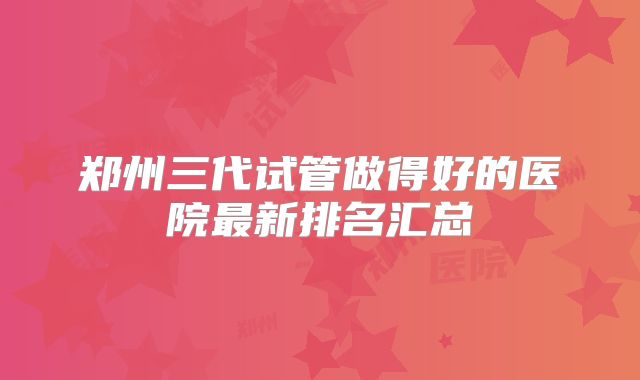 郑州三代试管做得好的医院最新排名汇总