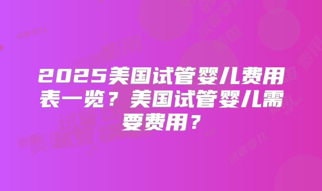 2025美国试管婴儿费用表一览？美国试管婴儿需要费用？