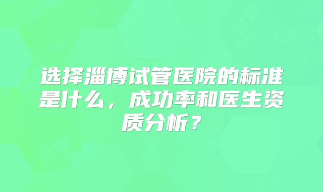选择淄博试管医院的标准是什么，成功率和医生资质分析？