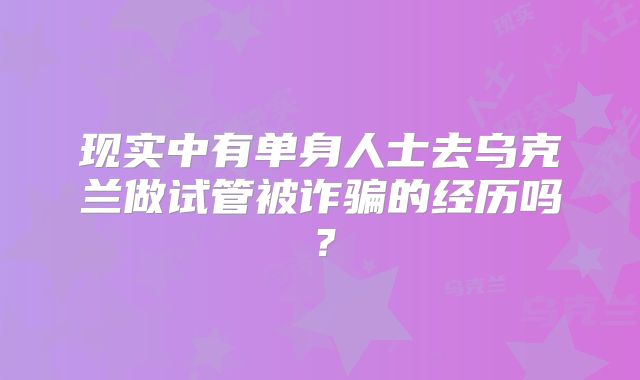 现实中有单身人士去乌克兰做试管被诈骗的经历吗？