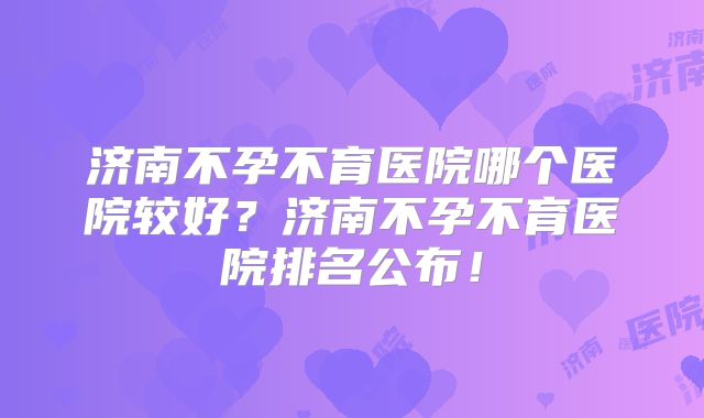 济南不孕不育医院哪个医院较好？济南不孕不育医院排名公布！