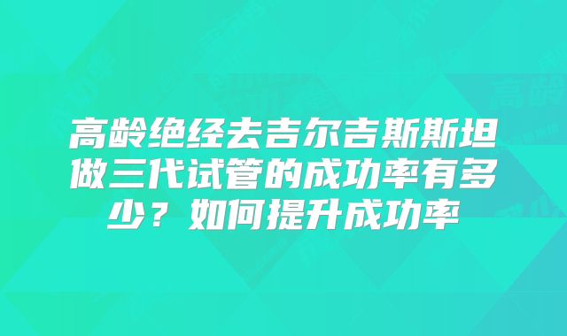 高龄绝经去吉尔吉斯斯坦做三代试管的成功率有多少?如何提升成功率