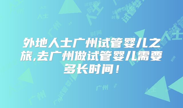 外地人士广州试管婴儿之旅,去广州做试管婴儿需要多长时间!