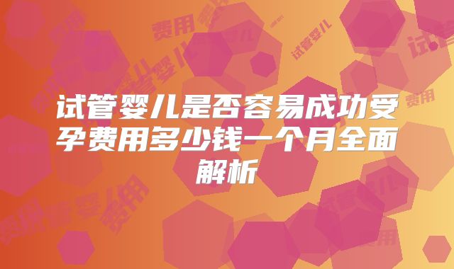 试管婴儿是否容易成功受孕费用多少钱一个月全面解析