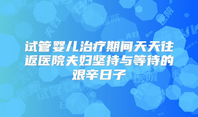 试管婴儿治疗期间天天往返医院夫妇坚持与等待的艰辛日子