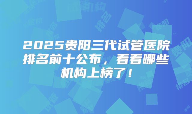2025贵阳三代试管医院排名前十公布，看看哪些机构上榜了！