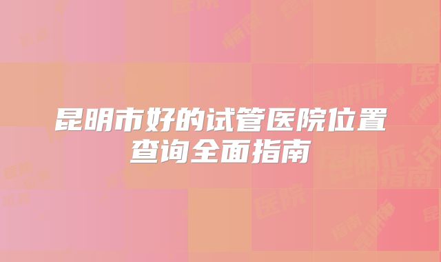 昆明市好的试管医院位置查询全面指南