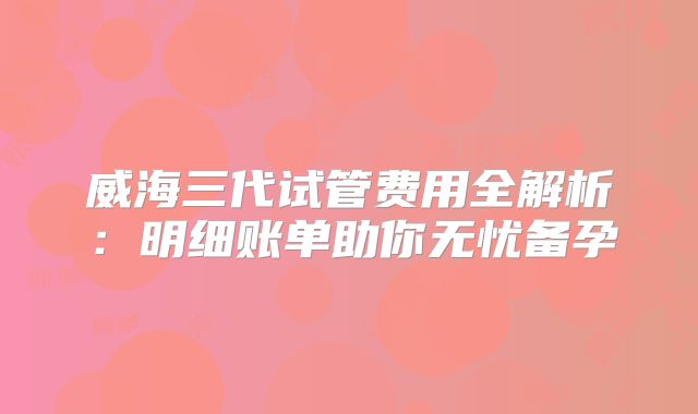 威海三代试管费用全解析:明细账单助你无忧备孕