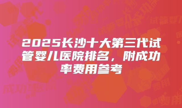 2025长沙十大第三代试管婴儿医院排名，附成功率费用参考