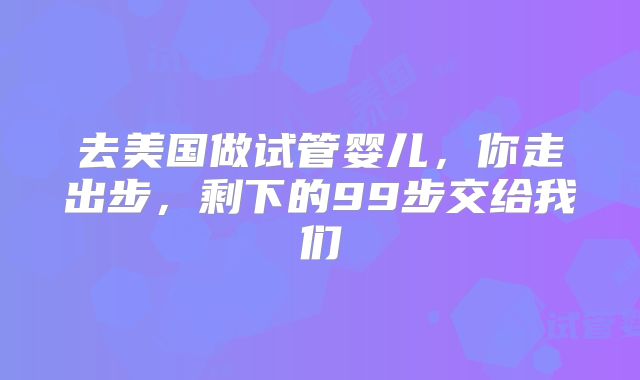 去美国做试管婴儿，你走出步，剩下的99步交给我们
