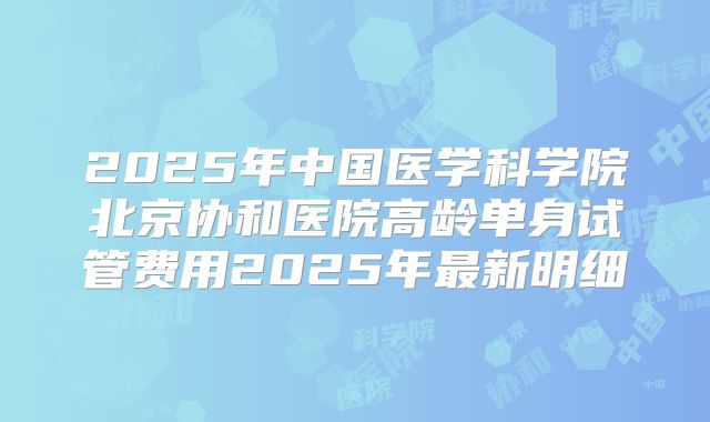2025年中国医学科学院北京协和医院高龄单身试管费用2025年最新明细