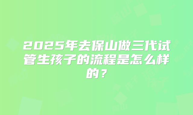 2025年去保山做三代试管生孩子的流程是怎么样的？