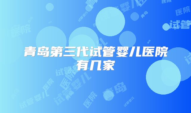 青岛第三代试管婴儿医院有几家