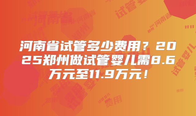 河南省试管多少费用?2025郑州做试管婴儿需8.6万元至11.9万元!