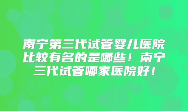 南宁第三代试管婴儿医院比较有名的是哪些！南宁三代试管哪家医院好！