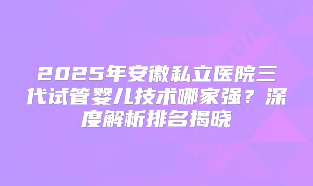 2025年安徽私立医院三代试管婴儿技术哪家强？深度解析排名揭晓