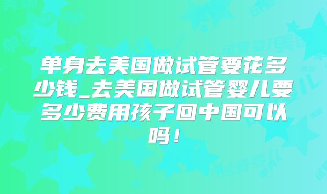 单身去美国做试管要花多少钱_去美国做试管婴儿要多少费用孩子回中国可以吗!