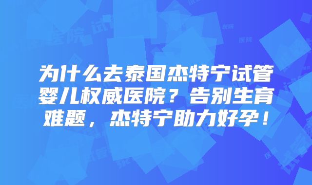 为什么去泰国杰特宁试管婴儿权威医院？告别生育难题，杰特宁助力好孕！