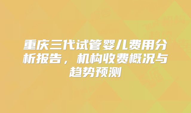 重庆三代试管婴儿费用分析报告，机构收费概况与趋势预测