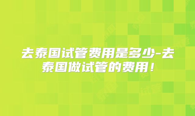 去泰国试管费用是多少-去泰国做试管的费用!