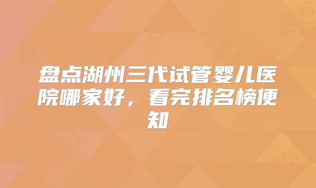 盘点湖州三代试管婴儿医院哪家好，看完排名榜便知