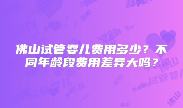 佛山试管婴儿费用多少?不同年龄段费用差异大吗?