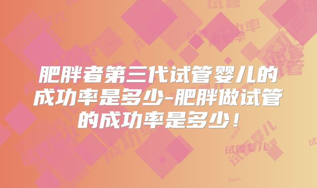 肥胖者第三代试管婴儿的成功率是多少-肥胖做试管的成功率是多少！