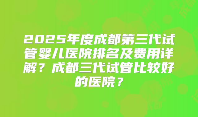 2025年度成都第三代试管婴儿医院排名及费用详解？成都三代试管比较好的医院？