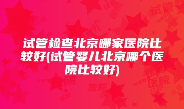 试管检查北京哪家医院比较好(试管婴儿北京哪个医院比较好)