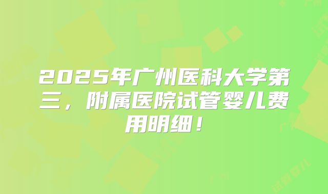 2025年广州医科大学第三，附属医院试管婴儿费用明细！