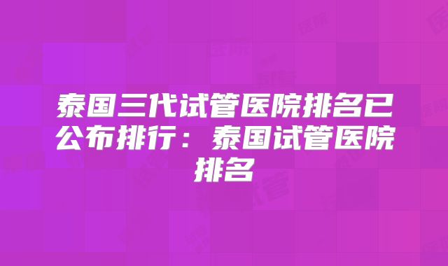 泰国三代试管医院排名已公布排行：泰国试管医院排名