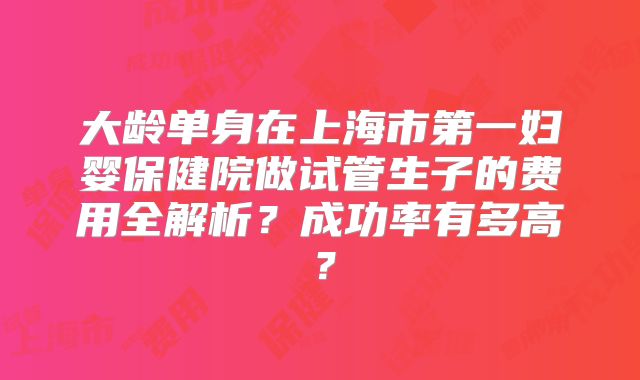 大龄单身在上海市第一妇婴保健院做试管生子的费用全解析？成功率有多高？