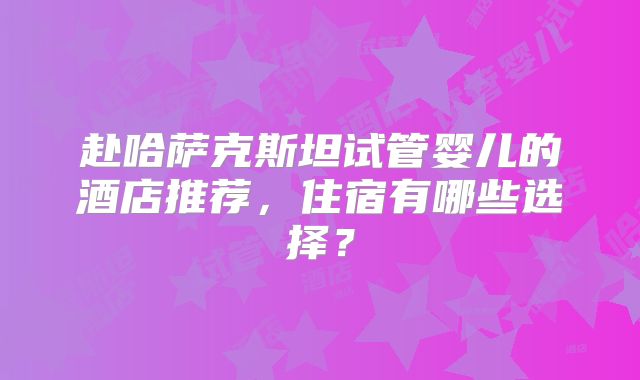 赴哈萨克斯坦试管婴儿的酒店推荐，住宿有哪些选择？
