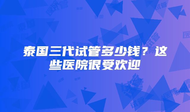泰国三代试管多少钱？这些医院很受欢迎