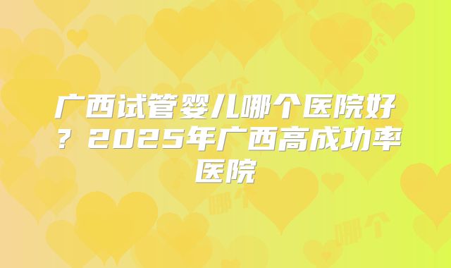 广西试管婴儿哪个医院好？2025年广西高成功率医院