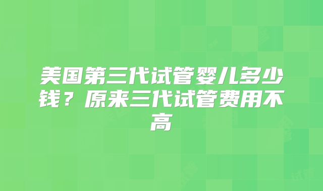 美国第三代试管婴儿多少钱？原来三代试管费用不高