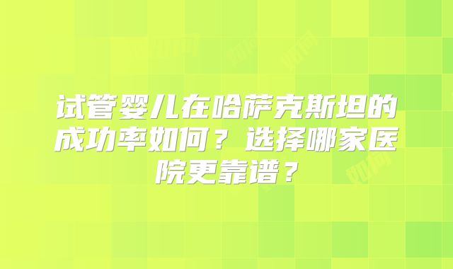 试管婴儿在哈萨克斯坦的成功率如何？选择哪家医院更靠谱？