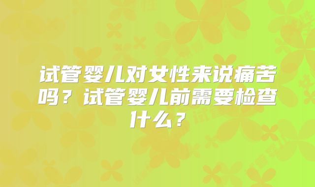 试管婴儿对女性来说痛苦吗？试管婴儿前需要检查什么？