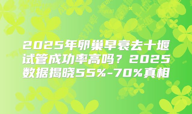 2025年卵巢早衰去十堰试管成功率高吗？2025数据揭晓55%-70%真相