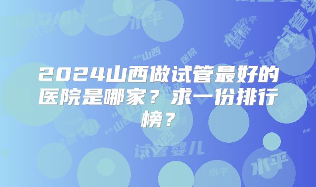 2024山西做试管最好的医院是哪家？求一份排行榜？