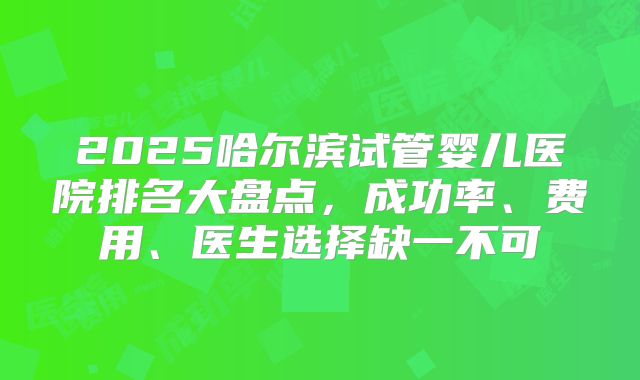 2025哈尔滨试管婴儿医院排名大盘点，成功率、费用、医生选择缺一不可