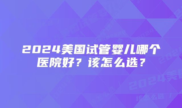 2024美国试管婴儿哪个医院好？该怎么选？