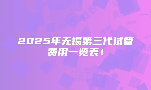 2025年无锡第三代试管费用一览表！