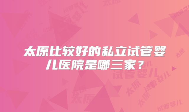 太原比较好的私立试管婴儿医院是哪三家?