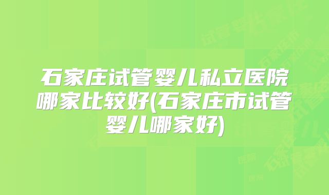 石家庄试管婴儿私立医院哪家比较好(石家庄市试管婴儿哪家好)